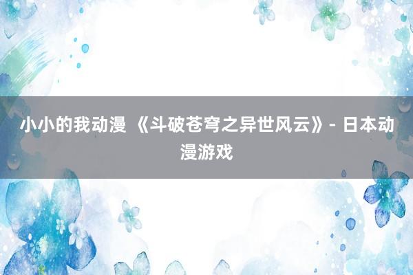 小小的我动漫 《斗破苍穹之异世风云》- 日本动漫游戏