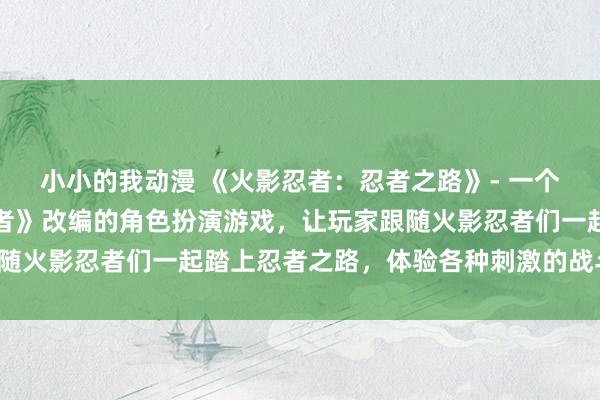 小小的我动漫 《火影忍者：忍者之路》- 一个基于著名动漫《火影忍者》改编的角色扮演游戏，让玩家跟随火影忍者们一起踏上忍者之路，体验各种刺激的战斗与冒险。